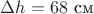 $\Delta h=68$ см