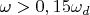 $\omega>0,15\omega_d$