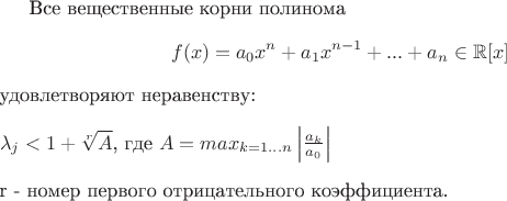 Все вещественные корни полинома $$f(x) = a_{0}x^n + a_{1}x^{n-1} + ... + a_{n} \in \mathbb{R}[x]$$ удовлетворяют неравенству:\newline\newline$\lambda_{j} < 1 + \sqrt[r]A$, где $A = {max}\limits_{k = 1...n}\left|\frac {a_k} {a_0}\right|$\newline\newline r - номер первого отрицательного коэффициента.