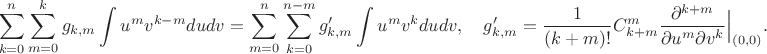$$\sum_{k=0}^n\sum_{m=0}^k g_{k,m}\int u^mv^{k-m}dudv = \sum_{m=0}^n \sum_{k=0}^{n-m} g'_{k,m}\int u^mv^kdudv, \quad g'_{k,m} = \frac{1}{(k+m)!} C_{k+m}^m \frac{\partial^{k+m}}{\partial u^m\partial v^k}\Big|_{(0,0)}.$$ $$\sum_{k=0}^n\sum_{m=0}^k g_{k,m}\int u^mv^{k-m}dudv = \sum_{m=0}^n \sum_{k=0}^{n-m} g'_{k,m}\int u^mv^kdudv, \quad g'_{k,m} = \frac{1}{(k+m)!} C_{k+m}^m \frac{\partial^{k+m}}{\partial u^m\partial v^k}\Big|_{(0,0)}.$$