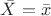 $\bar{X} = \bar{x}$