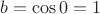 $b=\cos 0 =1$