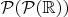 $\mathcal{P}(\mathcal{P}(\mathbb{R}))$