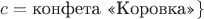 $c = \text{конфета &laquo;Коровка&raquo;}\}$