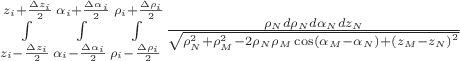 $\[\int\limits_{z_i  - \frac{{\Delta z_i }}{2}}^{z_i  + \frac{{\Delta z_i }}{2}} {\int\limits_{\alpha _i  - \frac{{\Delta \alpha _i }}{2}}^{\alpha _i  + \frac{{\Delta \alpha _i }}{2}} {\int\limits_{\rho _i  - \frac{{\Delta \rho _i }}{2}}^{\rho _i  + \frac{{\Delta \rho _i }}{2}} {\frac{{\rho _N d\rho _N d\alpha _N dz_N }}{{\sqrt {\rho _N^2  + \rho _M^2  - 2\rho _N \rho _M \cos \left( {\alpha _M  - \alpha _N } \right) + \left( {z_M  - z_N } \right)^2 } }}} } } 
\]$