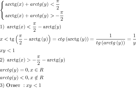 $
\[\begin{gathered}
  \left\{ \begin{gathered}
  \operatorname{arctg} (x) + arctg(y) < \frac{\pi }{2} \hfill \\
  \operatorname{arctg} (x) + arctg(y) >  - \frac{\pi }{2} \hfill \\ 
\end{gathered}  \right. \hfill \\
  1){\text{ }}\operatorname{arctg} (x) < \frac{\pi }{2} - \operatorname{arctg} (y) \hfill \\
  x < \operatorname{tg} \left( {\frac{\pi }{2} - \operatorname{arctg} \left( y \right)} \right) = ctg\left( {\operatorname{arctg} \left( y \right)} \right) = \frac{1}{{tg\left( {arctg\left( y \right)} \right)}} = \frac{1}{y} \hfill \\
  xy < 1 \hfill \\
  2){\text{ }}\operatorname{arctg} (x) >  - \frac{\pi }{2} - \operatorname{arctg} (y) \hfill \\
  arctg(y) = 0,x \in R \hfill \\
  arctg(y) < 0,x \notin R \hfill \\
  3){\text{ Ответ }}:xy < 1 \hfill \\ 
\end{gathered} \]
$