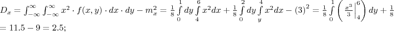 $% MathType!MTEF!2!1!+-
% feaafiart1ev1aaatCvAUfeBSjuyZL2yd9gzLbvyNv2CaerbuLwBLn
% hiov2DGi1BTfMBaeXatLxBI9gBaerbd9wDYLwzYbItLDharqqtubsr
% 4rNCHbGeaGqiVu0Je9sqqrpepC0xbbL8F4rqqrFfpeea0xe9Lq-Jc9
% vqaqpepm0xbba9pwe9Q8fs0-yqaqpepae9pg0FirpepeKkFr0xfr-x
% fr-xb9adbaqaaeGaciGaaiaabeqaamaabaabaaGceaqabeaacaWGeb
% WaaSbaaSqaaiaadIhaaeqaaOGaeyypa0Zaa8qmaeaadaWdXaqaaiaa
% dIhadaahaaWcbeqaaiaaikdaaaGccqGHflY1caWGMbGaaiikaiaadI
% hacaGGSaGaamyEaiaacMcacqGHflY1caWGKbGaamiEaiabgwSixlaa
% dsgacaWG5baaleaacqGHsislcqGHEisPaeaacqGHEisPa0Gaey4kIi
% paaSqaaiabgkHiTiabg6HiLcqaaiabg6HiLcqdcqGHRiI8aOGaeyOe
% I0IaamyBamaaBaaaleaacaWG4baabeaakmaaCaaaleqabaGaaGOmaa
% aakiabg2da9maalaaabaGaaGymaaqaaiaaiIdaaaWaa8qCaeaacaWG
% KbGaamyEaaWcbaGaaGimaaqaaiaaigdaa0Gaey4kIipakmaapehaba
% GaamiEamaaCaaaleqabaGaaGOmaaaakiaadsgacaWG4bGaey4kaSYa
% aSaaaeaacaaIXaaabaGaaGioaaaaaSqaaiaaisdaaeaacaaI2aaani
% abgUIiYdGcdaWdXbqaaiaadsgacaWG5baaleaacaaIWaaabaGaaGOm
% aaqdcqGHRiI8aOWaa8qCaeaacaWG4bWaaWbaaSqabeaacaaIYaaaaO
% GaamizaiaadIhaaSqaaiaadMhaaeaacaaI0aaaniabgUIiYdGccqGH
% sisldaqadaqaaiaaiodaaiaawIcacaGLPaaadaahaaWcbeqaaiaaik
% daaaGccqGH9aqpdaWcaaqaaiaaigdaaeaacaaI4aaaamaapehabaWa
% aeWaaeaadaabcaqaamaalaaabaGaamiEamaaCaaaleqabaGaaG4maa
% aaaOqaaiaaiodaaaaacaGLiWoadaqhaaWcbaGaaGinaaqaaiaaiAda
% aaaakiaawIcacaGLPaaacaWGKbGaamyEaaWcbaGaaGimaaqaaiaaig
% daa0Gaey4kIipakiabgUcaRmaalaaabaGaaGymaaqaaiaaiIdaaaWa
% a8qCaeaadaqadaqaamaaeiaabaWaaSaaaeaacaWG4bWaaWbaaSqabe
% aacaaIZaaaaaGcbaGaaG4maaaaaiaawIa7amaaDaaaleaacaWG5baa
% baGaaGinaaaaaOGaayjkaiaawMcaaiaadsgacaWG5bGaeyOeI0Yaae
% WaaeaacaaIZaaacaGLOaGaayzkaaWaaWbaaSqabeaacaaIYaaaaaqa
% aiaaicdaaeaacaaIYaaaniabgUIiYdGccqGH9aqpaeaacqGH9aqpca
% aIXaGaaGymaiaac6cacaaI1aGaeyOeI0IaaGyoaiabg2da9iaaikda
% caGGUaGaaGynaiaacUdaaaaa!ADBB!
\[
\begin{array}{l}
 D_x  = \int_{ - \infty }^\infty  {\int_{ - \infty }^\infty  {x^2  \cdot f(x,y) \cdot dx \cdot dy} }  - m_x ^2  = \frac{1}{8}\int\limits_0^1 {dy} \int\limits_4^6 {x^2 dx + \frac{1}{8}} \int\limits_0^2 {dy} \int\limits_y^4 {x^2 dx}  - \left( 3 \right)^2  = \frac{1}{8}\int\limits_0^1 {\left( {\left. {\frac{{x^3 }}{3}} \right|_4^6 } \right)dy}  + \frac{1}{8}\int\limits_0^2 {\left( {\left. {\frac{{x^3 }}{3}} \right|_y^4 } \right)dy - \left( 3 \right)^2 }  =  \\ 
  = 11.5 - 9 = 2.5; \\ 
 \end{array}
\]
$