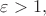 $\varepsilon>1,$