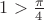 $1>\frac{\pi}{4}$