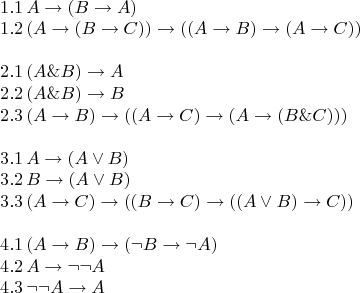 $$$$\[\begin{array}{l}  1.1\,A \to (B \to A) \\   1.2\,(A \to (B \to C)) \to ((A \to B) \to (A \to C)) \\    \\   2.1\,(A\& B) \to A \\   2.2\,(A\& B) \to B \\   2.3\,(A \to B) \to ((A \to C) \to (A \to (B\& C))) \\    \\   3.1\,A \to (A \vee B) \\   3.2\,B \to (A \vee B) \\   3.3\,(A \to C) \to ((B \to C) \to ((A \vee B) \to C)) \\    \\   4.1\,(A \to B) \to (\neg B \to \neg A) \\   4.2\,A \to \neg \neg A \\   4.3\,\neg \neg A \to A \\   \end{array}\] $$
$$
