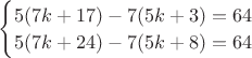 $\begin{cases}
5(7k+17)-7(5k+3)=64\\
5(7k+24)-7(5k+8)=64
\end{cases}$