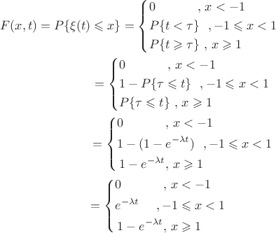 \[
\begin{gathered}
  F(x,t) = P\{ \xi (t) \leqslant x\}  = \left\{ \begin{gathered}
  0\,\,\,\,\,\,\,\,\,\,\,\,\,\,\,\,\,\,\,\,,\,x <  - 1 \hfill \\
  P\{ t < \tau \} \,\,\,\,, - 1 \leqslant x < 1 \hfill \\
  P\{ t \geqslant \tau \} \,\,,\,x \geqslant 1 \hfill \\ 
\end{gathered}  \right. \hfill \\
  \,\,\,\,\,\,\,\,\,\,\,\,\,\,\,\,\,\,\,\,\,\,\,\,\,\,\,\,\,\,\,\,\,\,\,\,\,\,\,\,\,\,\,\,\, = \left\{ \begin{gathered}
  0\,\,\,\,\,\,\,\,\,\,\,\,\,\,\,\,\,\,\,\,,\,x <  - 1 \hfill \\
  1 - P\{ \tau  \leqslant t\} \,\,\,\,, - 1 \leqslant x < 1 \hfill \\
  P\{ \tau  \leqslant t\} \,\,,\,x \geqslant 1 \hfill \\ 
\end{gathered}  \right. \hfill \\
  \,\,\,\,\,\,\,\,\,\,\,\,\,\,\,\,\,\,\,\,\,\,\,\,\,\,\,\,\,\,\,\,\,\,\,\,\,\,\,\,\,\,\,\, = \left\{ \begin{gathered}
  0\,\,\,\,\,\,\,\,\,\,\,\,\,\,\,\,\,\,\,\,,\,x <  - 1 \hfill \\
  1 - (1 - e^{ - \lambda t} )\,\,\,\,, - 1 \leqslant x < 1 \hfill \\
  \,1 - e^{ - \lambda t} ,\,x \geqslant 1 \hfill \\ 
\end{gathered}  \right. \hfill \\
  \,\,\,\,\,\,\,\,\,\,\,\,\,\,\,\,\,\,\,\,\,\,\,\,\,\,\,\,\,\,\,\,\,\,\,\,\,\,\,\,\,\,\, = \left\{ \begin{gathered}
  0\,\,\,\,\,\,\,\,\,\,\,\,\,\,\,\,\,\,\,\,,\,x <  - 1 \hfill \\
  e^{ - \lambda t} \,\,\,\,\,\,\,\,, - 1 \leqslant x < 1 \hfill \\
  \,1 - e^{ - \lambda t} ,\,x \geqslant 1 \hfill \\ 
\end{gathered}  \right. \hfill \\ 
\end{gathered} 
\]