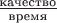 $\frac{\text{качество}}{\text{время}}$