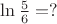 $\ln{\frac{5}{6}}=?$