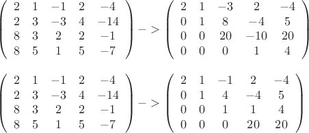 % MathType!MTEF!2!1!+-
% feaagaart1ev2aaatCvAUfeBSjuyZL2yd9gzLbvyNv2CaerbuLwBLn
% hiov2DGi1BTfMBaeXatLxBI9gBaerbd9wDYLwzYbItLDharqqtubsr
% 4rNCHbGeaGqiVu0Je9sqqrpepC0xbbL8F4rqqrFfpeea0xe9Lq-Jc9
% vqaqpepm0xbba9pwe9Q8fs0-yqaqpepae9pg0FirpepeKkFr0xfr-x
% fr-xb9adbaqaaeGaciGaaiaabeqaamaabaabaaGceaqabeaadaqada
% qaauaabeqaeqaaaaaabaGaaGOmaaqaaiaaigdaaeaacqGHsislcaaI
% XaaabaGaaGOmaaqaaiaaikdaaeaacaaIZaaabaGaeyOeI0IaaG4maa
% qaaiaaisdaaeaacaaI4aaabaGaaG4maaqaaiaaikdaaeaacaaIYaaa
% baGaaGioaaqaaiaaiwdaaeaacaaIXaaabaGaaGynaaaafaqabeabba
% aaaeaacqGHsislcaaI0aaabaGaeyOeI0IaaGymaiaaisdaaeaacqGH
% sislcaaIXaaabaGaeyOeI0IaaG4naaaaaiaawIcacaGLPaaacqGHsi
% slcqGH+aGpdaqadaqaauaabeqaeqaaaaaabaGaaGOmaaqaaiaaigda
% aeaacqGHsislcaaIZaaabaGaaGOmaaqaaiaaicdaaeaacaaIXaaaba
% GaaGioaaqaaiabgkHiTiaaisdaaeaacaaIWaaabaGaaGimaaqaaiaa
% ikdacaaIWaaabaGaeyOeI0IaaGymaiaaicdaaeaacaaIWaaabaGaaG
% imaaqaaiaaicdaaeaacaaIXaaaauaabeqaeeaaaaqaaiabgkHiTiaa
% isdaaeaacaaI1aaabaGaaGOmaiaaicdaaeaacaaI0aaaaaGaayjkai
% aawMcaaaqaaaqaamaabmaabaqbaeqabqabaaaaaeaacaaIYaaabaGa
% aGymaaqaaiabgkHiTiaaigdaaeaacaaIYaaabaGaaGOmaaqaaiaaio
% daaeaacqGHsislcaaIZaaabaGaaGinaaqaaiaaiIdaaeaacaaIZaaa
% baGaaGOmaaqaaiaaikdaaeaacaaI4aaabaGaaGynaaqaaiaaigdaae
% aacaaI1aaaauaabeqaeeaaaaqaaiabgkHiTiaaisdaaeaacqGHsisl
% caaIXaGaaGinaaqaaiabgkHiTiaaigdaaeaacqGHsislcaaI3aaaaa
% GaayjkaiaawMcaaiabgkHiTiabg6da+maabmaabaqbaeqabqabaaaa
% aeaacaaIYaaabaGaaGymaaqaaiabgkHiTiaaigdaaeaacaaIYaaaba
% GaaGimaaqaaiaaigdaaeaacaaI0aaabaGaeyOeI0IaaGinaaqaaiaa
% icdaaeaacaaIWaaabaGaaGymaaqaaiaaigdaaeaacaaIWaaabaGaaG
% imaaqaaiaaicdaaeaacaaIYaGaaGimaaaafaqabeabbaaaaeaacqGH
% sislcaaI0aaabaGaaGynaaqaaiaaisdaaeaacaaIYaGaaGimaaaaai
% aawIcacaGLPaaaaaaa!9268!
\[
\begin{array}{l}
 \left( {\begin{array}{*{20}c}
   2 & 1 & { - 1} & 2  \\
   2 & 3 & { - 3} & 4  \\
   8 & 3 & 2 & 2  \\
   8 & 5 & 1 & 5  \\
\end{array}\begin{array}{*{20}c}
   { - 4}  \\
   { - 14}  \\
   { - 1}  \\
   { - 7}  \\
\end{array}} \right) -  > \left( {\begin{array}{*{20}c}
   2 & 1 & { - 3} & 2  \\
   0 & 1 & 8 & { - 4}  \\
   0 & 0 & {20} & { - 10}  \\
   0 & 0 & 0 & 1  \\
\end{array}\begin{array}{*{20}c}
   { - 4}  \\
   5  \\
   {20}  \\
   4  \\
\end{array}} \right) \\ 
  \\ 
 \left( {\begin{array}{*{20}c}
   2 & 1 & { - 1} & 2  \\
   2 & 3 & { - 3} & 4  \\
   8 & 3 & 2 & 2  \\
   8 & 5 & 1 & 5  \\
\end{array}\begin{array}{*{20}c}
   { - 4}  \\
   { - 14}  \\
   { - 1}  \\
   { - 7}  \\
\end{array}} \right) -  > \left( {\begin{array}{*{20}c}
   2 & 1 & { - 1} & 2  \\
   0 & 1 & 4 & { - 4}  \\
   0 & 0 & 1 & 1  \\
   0 & 0 & 0 & {20}  \\
\end{array}\begin{array}{*{20}c}
   { - 4}  \\
   5  \\
   4  \\
   {20}  \\
\end{array}} \right) \\ 
 \end{array}
\]