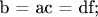 b = ac = df;