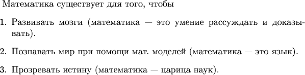 Математика существует для того, чтобы 
\begin{enumerate}
\item Развивать мозги (математика --- это умение рассуждать и доказывать).
\item Познавать мир при помощи мат. моделей (математика --- это язык).
\item Прозревать истину (математика --- царица наук).
\end{enumerate}