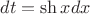 $dt=\sh x dx$