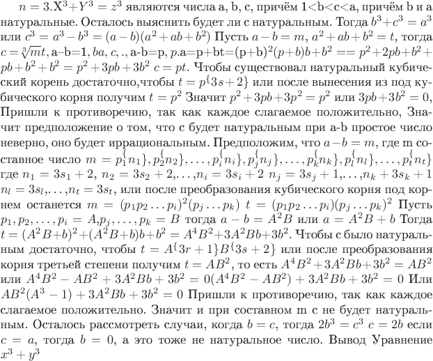 $ Доказательство теоремы Ферма для n=3. 
  Пусть корнями уравнения $X^3 + Y^3 = z^3$ являются числа a, b, c, причём 1<b<c<a, причём b и а натуральные. Осталось выяснить будет ли c натуральным.
 Тогда $b^3+c^3=a^3$ или $c^3=a^3-b^3=(a-b)(a^2+ab+b^2)$
  Пусть $a-b=m$, $a^2+ab+b^2=t$,
 тогда $c=$\sqrt[3]mt$$
  Предположим, что $a&ndash;b=1$,
 Тогда b и a последовательные натуральные числа, а c между ними, значит оно не натуральное.
  Предположим, что $a-b=p$,где p натуральное число.
 Тогда $a=p+b$ 
 $t=(p+b)^2(p+b)b+b^2=
=p^2+2pb+b^2+pb+b^2+b^2=p^2+3pb+3b^2$ $c=pt$. 
 Чтобы существовал натуральный кубический корень достаточно,чтобы
 $t=p^\{3s+2\}$ или после вынесения из под кубического корня получим $t=p^2$
 Значит $p^2+3pb+3p^2=p^2$ или $3pb+3b^2=0$,
 Пришли к противоречию, так как каждое слагаемое положительно,
 Значит предположение о том, что c будет натуральным при
 a-b простое число неверно, оно будет иррациональным.
 Предположим, что $a-b=m$, где m составное число
 $m=p_1^\{n_1\},p_2^\{n_2\},&hellip;,p_i^\{n_i\},p_j^\{n_j\},&hellip;, 
 p_k^\{n_k\},p_l^\{n_l\},&hellip;,p_t^\{n_t\}$
 где $n_1=3s_1+2$, $n_2=3s_2+2$,&hellip;,$n_i=3s_i+2$
     $n_j=3s_j+1$,&hellip;,$n_k+3s_k+1$
     $n_l=3s_l$,&hellip;,$n_t=3s_t$,
 или после преобразования кубического корня под корнем останется 
 $m=(p_1 p_2&hellip;p_i)^2 (p_j&hellip;p_k)$
 $t=(p_1 p_2&hellip;p_i)(p_j&hellip;p_k)^2$
 Пусть $p_1,p_2,&hellip;,p_i=A$,$p_j,&hellip;,p_k=B$
 тогда $a-b=A^2B$ или $a=A^2B+b$
 Тогда $t=(A^2 B+b)^2+(A^2 B+b)b+b^2=A^4 B^2+3A^2 Bb+3b^2$.
 Чтобы c было натуральным достаточно, чтобы
 $t=A^\{3r+1\} B^\{3s+2\}$
 или после преобразования корня третьей степени получим
 $t=AB^2$, то есть
 $A^4 B^2+3A^2 Bb+3b^2=AB^2$ или 
 $A^4 B^2-AB^2+3A^2 Bb+3b^2=0 (A^4 B^2-AB^2)+3A^2Bb+3b^2=0$  
 Или $AB^2(A^3-1)+3A^2 Bb+3b^2=0$
  Пришли к противоречию, так как каждое слагаемое положительно.
 Значит и при составном m c не будет натуральным.
 Осталось рассмотреть случаи, когда $b=c$, тогда 
 $2b^3=c^3$ $c=2b$ 
 если $c=a$, тогда $b=0$, а это тоже не натуральное число.
  Вывод 
 Уравнение $x^3+y^3$$
