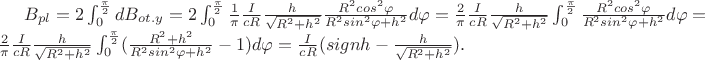 $B_{pl}=2\int_0^{\frac\pi2}dB_{ot.y}=2\int_0^{\frac\pi2}\frac1\pi\frac{I}{cR}\frac{h}{\sqrt{R^2+h^2}}\frac{R^2cos^2\varphi}{R^2sin^2\varphi+h^2}d\varphi=\frac2\pi\frac{I}{cR}\frac{h}{\sqrt{R^2+h^2}}\int_0^{\frac\pi2}\frac{R^2cos^2\varphi}{R^2sin^2\varphi+h^2}d\varphi=\frac2\pi\frac{I}{cR}\frac{h}{\sqrt{R^2+h^2}}\int_0^{\frac\pi2}(\frac{R^2+h^2}{R^2sin^2\varphi+h^2}-1)d\varphi=\frac{I}{cR}(signh-\frac{h}{\sqrt{R^2+h^2}}).$