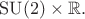 $\mathrm{SU}(2)\times\mathbb{R}.$