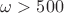 $\omega > 500$