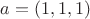 $a = (1,1,1)$ $a = (1,1,1)$