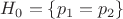 $H_0=\{p_1=p_2\}$