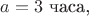 $a=3\text{ часа,}$