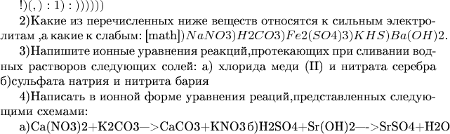 $Здравствуйте!Помогите пожалуйста)очень надо(у меня накопилось очень много вопросов по химии,вобще завал)а ещё и экзамен скоро Вот мои вопросы:
1)какие ионы содержатся в водных растворах:
а)нитрата калия
б)хлорида калия
в)сульфата натрия
г)йодоводорода
д)гидроксида калия
е)серной кислоты

2)Какие из перечисленных ниже веществ
относятся к сильным электролитам ,а какие к слабым:
[math]$а)NaNO3
б)H2CO3
в)Fe2(SO4)3
г)KHS
д)Ba(OH)2
и составить уравнения реакций диссоциации.

3)Напишите ионные уравнения реакций,протекающих при сливании водных растворов следующих солей:
а) хлорида меди (II) и нитрата серебра
б)сульфата натрия и нитрита бария

4)Написать в ионной форме уравнения реаций,представленных следующими схемами:

а)Ca(NO3)2+K2CO3--->CaCO3+KNO3
б)H2SO4+Sr(OH)2---->SrSO4+H2O$