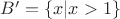$B' = \{x| x > 1\}$