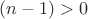 $(n-1) > 0$