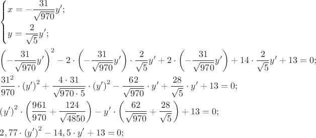 $\[
\begin{gathered}
  \left\{ \begin{gathered}
  x =  - \frac{{31}}
{{\sqrt {970} }}y'; \hfill \\
  y = \frac{2}
{{\sqrt 5 }}y'; \hfill \\ 
\end{gathered}  \right. \hfill \\
  \left( { - \frac{{31}}
{{\sqrt {970} }}y'} \right)^2  - 2 \cdot \left( { - \frac{{31}}
{{\sqrt {970} }}y'} \right) \cdot \frac{2}
{{\sqrt 5 }}y' + 2 \cdot \left( { - \frac{{31}}
{{\sqrt {970} }}y'} \right) + 14 \cdot \frac{2}
{{\sqrt 5 }}y' + 13 = 0; \hfill \\
  \frac{{31^2 }}
{{970}} \cdot \left( {y'} \right)^2  + \frac{{4 \cdot 31}}
{{\sqrt {970 \cdot 5} }} \cdot \left( {y'} \right)^2  - \frac{{62}}
{{\sqrt {970} }} \cdot y' + \frac{{28}}
{{\sqrt 5 }} \cdot y' + 13 = 0; \hfill \\
  \left( {y'} \right)^2  \cdot \left( {\frac{{961}}
{{970}} + \frac{{124}}
{{\sqrt {48} 50}}} \right) - y' \cdot \left( {\frac{{62}}
{{\sqrt {970} }} + \frac{{28}}
{{\sqrt 5 }}} \right) + 13 = 0; \hfill \\
  2,77 \cdot \left( {y'} \right)^2  - 14,5 \cdot y' + 13 = 0; \hfill \\ 
\end{gathered} 
\]
$