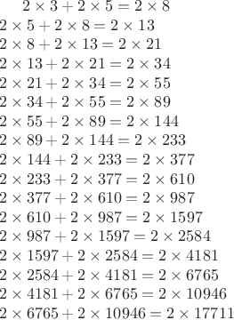$\begin{multiline}
2\times3+2\times5=2\times8\\
2\times5+2\times8=2\times13\\
2\times8+2\times13=2\times21\\
2\times13+2\times21=2\times34\\
2\times21+2\times34=2\times55\\
2\times34+2\times55=2\times89\\
2\times55+2\times89=2\times144\\
2\times89+2\times144=2\times233\\
2\times144+2\times233=2\times377\\
2\times233+2\times377=2\times610\\
2\times377+2\times610=2\times987\\
2\times610+2\times987=2\times1597\\
2\times987+2\times1597=2\times2584\\
2\times1597+2\times2584=2\times4181\\
2\times2584+2\times4181=2\times6765\\
2\times4181+2\times6765=2\times10946\\
2\times6765+2\times10946=2\times17711\\
\end{multiline}$