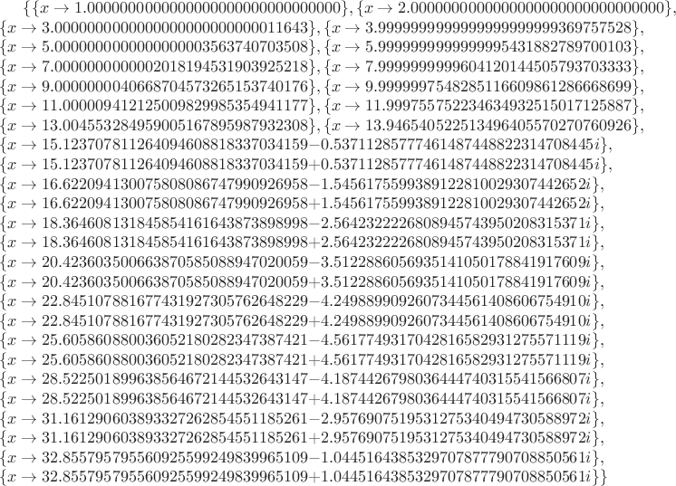 $\{\{x\to 1.0000000000000000000000000000000\},\{x\to 2.0000000000000000000000000000000\},\\ \{x\to 3.0000000000000000000000000011643\},\{x\to 3.9999999999999999999999369757528\},\\ \{x\to 5.0000000000000000003563740703508\},\{x\to 5.9999999999999995431882789700103\},\\ \{x\to 7.0000000000002018194531903925218\},\{x\to 7.9999999999604120144505793703333\},\\ \{x\to 9.0000000040668704573265153740176\},\{x\to 9.9999997548285116609861286668699\},\\ \{x\to 11.000009412125009829985354941177\},\{x\to 11.999755752234634932515017125887\},\\ \{x\to 13.004553284959005167895987932308\},\{x\to 13.946540522513496405570270760926\},\\ \{x\to 15.123707811264094608818337034159-0.53711285777461487448822314708445i\},\\ \{x\to 15.123707811264094608818337034159+0.53711285777461487448822314708445i\},\\ \{x\to 16.622094130075808086747990926958-1.5456175599389122810029307442652i\},\\ \{x\to 16.622094130075808086747990926958+1.5456175599389122810029307442652i\},\\ \{x\to 18.364608131845854161643873898998-2.5642322226808945743950208315371i\},\\ \{x\to 18.364608131845854161643873898998+2.5642322226808945743950208315371i\},\\ \{x\to 20.423603500663870585088947020059-3.5122886056935141050178841917609i\},\\ \{x\to 20.423603500663870585088947020059+3.5122886056935141050178841917609i\},\\ \{x\to 22.845107881677431927305762648229-4.2498899092607344561408606754910i\},\\ \{x\to 22.845107881677431927305762648229+4.2498899092607344561408606754910i\},\\ \{x\to 25.605860880036052180282347387421-4.5617749317042816582931275571119i\},\\ \{x\to 25.605860880036052180282347387421+4.5617749317042816582931275571119i\},\\ \{x\to 28.522501899638564672144532643147-4.1874426798036444740315541566807i\},\\ \{x\to 28.522501899638564672144532643147+4.1874426798036444740315541566807i\},\\ \{x\to 31.161290603893327262854551185261-2.9576907519531275340494730588972i\},\\ \{x\to 31.161290603893327262854551185261+2.9576907519531275340494730588972i\},\\ \{x\to 32.855795795560925599249839965109-1.0445164385329707877790708850561i\},\\ \{x\to 32.855795795560925599249839965109+1.0445164385329707877790708850561i\}\}$