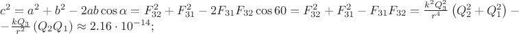 \[
\begin{array}{l}
 c^2  = a^2  + b^2  - 2ab\cos \alpha  = F_{32} ^2  + F_{31} ^2  - 2F_{31} F_{32} \cos 60 = F_{32} ^2  + F_{31} ^2  - F_{31} F_{32}  = \frac{{k^2 Q_3 ^2 }}{{r^4 }}\left( {Q_2 ^2  + Q_1 ^2 } \right) -  \\ 
  - \frac{{kQ_3 }}{{r^2 }}\left( {Q_2 Q_1 } \right) \approx 2.16 \cdot 10^{ - 14} ; \\ 
 \end{array}
\]