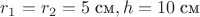 $r_1=r_2=5\;\text{см}, h=10\;\text{см}$