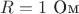 $R=1\ \text{Ом}$