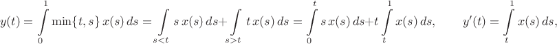 $$y(t)=\int\limits_0^1\min\{t,s\}\,x(s)\,ds=\int\limits_{s<t}s\,x(s)\,ds+\int\limits_{s>t}t\,x(s)\,ds=\int\limits_0^ts\,x(s)\,ds+t\int\limits_t^1x(s)\,ds, \qquad y'(t)=\int\limits_t^1x(s)\,ds,$$