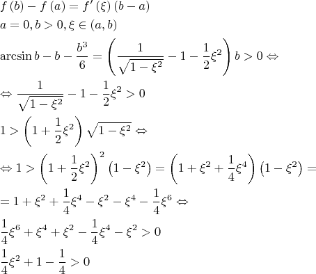 \[
\begin{gathered}
  f\left( b \right) - f\left( a \right) = f'\left( \xi  \right)\left( {b - a} \right) \hfill \\
  a = 0,b > 0,\xi  \in \left( {a,b} \right) \hfill \\
  \arcsin b - b - \frac{{b^3 }}
{6} = \left( {\frac{1}
{{\sqrt {1 - \xi ^2 } }} - 1 - \frac{1}
{2}\xi ^2 } \right)b > 0 \Leftrightarrow  \hfill \\
   \Leftrightarrow \frac{1}
{{\sqrt {1 - \xi ^2 } }} - 1 - \frac{1}
{2}\xi ^2  > 0 \hfill \\
  1 > \left( {1 + \frac{1}
{2}\xi ^2 } \right)\sqrt {1 - \xi ^2 }  \Leftrightarrow  \hfill \\
   \Leftrightarrow 1 > \left( {1 + \frac{1}
{2}\xi ^2 } \right)^2 \left( {1 - \xi ^2 } \right) = \left( {1 + \xi ^2  + \frac{1}
{4}\xi ^4 } \right)\left( {1 - \xi ^2 } \right) =  \hfill \\
   = 1 + \xi ^2  + \frac{1}
{4}\xi ^4  - \xi ^2  - \xi ^4  - \frac{1}
{4}\xi ^6  \Leftrightarrow  \hfill \\
  \frac{1}
{4}\xi ^6  + \xi ^4  + \xi ^2  - \frac{1}
{4}\xi ^4  - \xi ^2  > 0 \hfill \\
  \frac{1}
{4}\xi ^2  + 1 - \frac{1}
{4} > 0 \hfill \\ 
\end{gathered} 
\]