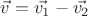 $\vec{v}=\vec{v_1}-\vec{v_2}$
