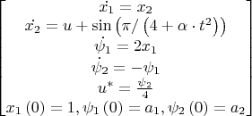 $
\begin{bmatrix} \dot{x_{1}} = x_{2}
\\ \dot{x_{2}} = u + \sin \left ( \pi / \left ( 4+\alpha \cdot t^{2} \right )  \right )
\\ \dot{\psi_{1}} = 2x_{1}
\\ \dot{\psi_{2}} = - \psi_{1}
\\ u^{*}=\frac{\psi_{2}}{4}
\\ x_{1} \left( 0 \right) = 1, \psi_{1} \left( 0 \right) = a_{1}, \psi_{2} \left( 0 \right) = a_{2}
\end{bmatrix}
$