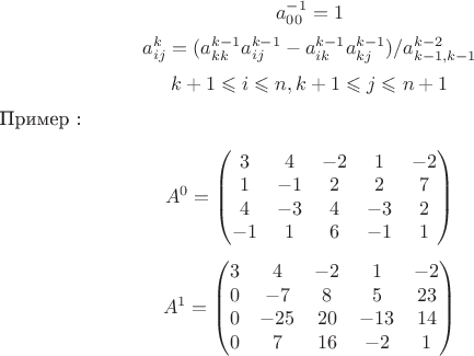 $$a^{-1}_{00}=1$$
$$a^k_{ij}=(a^{k-1}_{kk} a^{k-1}_{ij}-a^{k-1}_{ik} a^{k-1}_{kj})/a^{k-2}_{k-1,k-1}$$
$$k+1\leqslant i \leqslant n,k+1 \leqslant j \leqslant n+1$$

Пример : 

$$A^0 = \begin{pmatrix}
3 & 4 & -2 & 1 & -2 \\
1 & -1 & 2 & 2 & 7 \\        
4 & -3 & 4 & -3 & 2\\
-1 & 1 & 6 & -1 & 1\\
\end{pmatrix}$$


$$A^1 = \begin{pmatrix}
3 & 4 & -2 & 1 & -2 \\
0 & -7 & 8 & 5 & 23 \\        
0 & -25 & 20 & -13 & 14\\
0 & 7 & 16 & -2 & 1\\
\end{pmatrix}$$