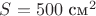 $S=500\text{ см}^2$