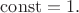 $\operatorname{const}=1.$
