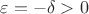 $\varepsilon=-\delta>0$