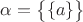$\alpha=\big \lbrace \lbrace a\rbrace\big\rbrace$