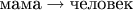 $\text{мама}\to\text{человек}$
