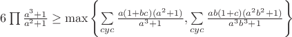 $6\prod\frac{a^3+1}{a^2+1} \geq \max \left\{ {\sum\limits_{cyc} {\frac{{a(1 + bc)(a^2  + 1)}}{{a^3  + 1}},\sum\limits_{cyc} {\frac{{ab(1 + c)(a^2 b^2  + 1)}}{{a^3 b^3  + 1}}} } } \right\}$