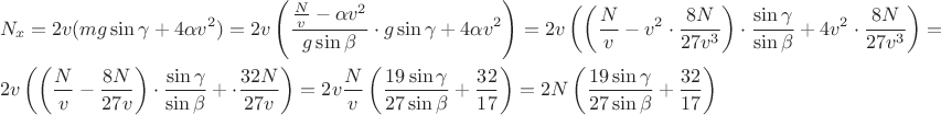 $$\[\begin{gathered}
  {N_x} = 2v(mg\sin \gamma  + 4\alpha {v^2}) = 2v\left( {\frac{{\frac{N}{v} - \alpha {v^2}}}{{g\sin \beta }} \cdot g\sin \gamma  + 4\alpha {v^2}} \right) = 2v\left( {\left( {\frac{N}{v} - {v^2} \cdot \frac{{8N}}{{27{v^3}}}} \right) \cdot \frac{{\sin \gamma }}{{\sin \beta }} + 4{v^2} \cdot \frac{{8N}}{{27{v^3}}}} \right) =  \hfill \\
  2v\left( {\left( {\frac{N}{v} - \frac{{8N}}{{27v}}} \right) \cdot \frac{{\sin \gamma }}{{\sin \beta }} +  \cdot \frac{{32N}}{{27v}}} \right) = 2v\frac{N}{v}\left( {\frac{{19\sin \gamma }}{{27\sin \beta }} + \frac{{32}}{{17}}} \right) = 2N\left( {\frac{{19\sin \gamma }}{{27\sin \beta }} + \frac{{32}}{{17}}} \right) \hfill \\ 
\end{gathered} \]$$